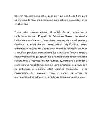 logre un reconocimiento sobre quien es y que significado tiene para
su proyecto de vida una orientación clara sobre la sexualidad en la
vida humana.
Todas estas razones reiteran el sentido de la construcción e
implementación del Proyecto de Educación Sexual en nuestra
institución educativa como herramienta que ayude a los docentes y
directivos a evidenciarnos como adultos significativos, como
referentes de los jóvenes, a cuestionarnos y si es necesario empezar
a modificar prácticas, comportamientos y actitudes frente a nuestro
cuerpo y sexualidad para poder transmitir formación e información de
manera ética y responsable a los jóvenes, ayudándolos a entender y
a afrontar sus necesidades; también como estrategia de prevención
de embarazos a temprana edad, violencia intrafamiliar y la
incorporación de valores como el respeto, la ternura, la
responsabilidad, el autoestima, el dialogo y la tolerancia entre otros.
 