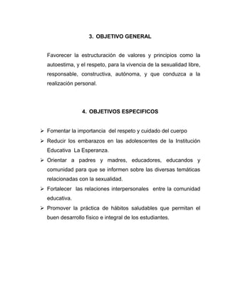 3. OBJETIVO GENERAL
Favorecer la estructuración de valores y principios como la
autoestima, y el respeto, para la vivencia de la sexualidad libre,
responsable, constructiva, autónoma, y que conduzca a la
realización personal.
4. OBJETIVOS ESPECIFICOS
 Fomentar la importancia del respeto y cuidado del cuerpo
 Reducir los embarazos en las adolescentes de la Institución
Educativa La Esperanza.
 Orientar a padres y madres, educadores, educandos y
comunidad para que se informen sobre las diversas temáticas
relacionadas con la sexualidad.
 Fortalecer las relaciones interpersonales entre la comunidad
educativa.
 Promover la práctica de hábitos saludables que permitan el
buen desarrollo físico e integral de los estudiantes.
 