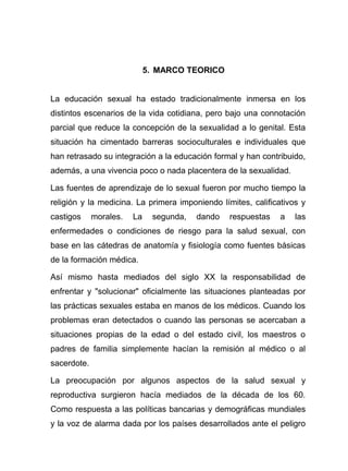 5. MARCO TEORICO
La educación sexual ha estado tradicionalmente inmersa en los
distintos escenarios de la vida cotidiana, pero bajo una connotación
parcial que reduce la concepción de la sexualidad a lo genital. Esta
situación ha cimentado barreras socioculturales e individuales que
han retrasado su integración a la educación formal y han contribuido,
además, a una vivencia poco o nada placentera de la sexualidad.
Las fuentes de aprendizaje de lo sexual fueron por mucho tiempo la
religión y la medicina. La primera imponiendo límites, calificativos y
castigos morales. La segunda, dando respuestas a las
enfermedades o condiciones de riesgo para la salud sexual, con
base en las cátedras de anatomía y fisiología como fuentes básicas
de la formación médica.
Así mismo hasta mediados del siglo XX la responsabilidad de
enfrentar y "solucionar" oficialmente las situaciones planteadas por
las prácticas sexuales estaba en manos de los médicos. Cuando los
problemas eran detectados o cuando las personas se acercaban a
situaciones propias de la edad o del estado civil, los maestros o
padres de familia simplemente hacían la remisión al médico o al
sacerdote.
La preocupación por algunos aspectos de la salud sexual y
reproductiva surgieron hacía mediados de la década de los 60.
Como respuesta a las políticas bancarias y demográficas mundiales
y la voz de alarma dada por los países desarrollados ante el peligro
 