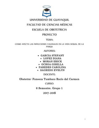 i
UNIVERSIDAD DE GUAYAQUIL
FACULTAD DE CIENCIAS MÉDICAS
ESCUELA DE OBSTETRICIA
PROYECTO
TEMA:
COMO AFECTA LAS INFECCIONES VAGINALES EN LA VIDA SEXUAL DE LA
PAREJA
AUTORES:
 GARCIA STEFANY
 LOPEZ DIANA
 MORAN ERICK
 OCHOA GISELLA
 PAREDES CAROLINA
 SAGREDO EVELYN
DOCENTE:
Obstetra: Fonseca Tumbaco Rocío del Carmen
CURSO:
6 Semestre. Grupo 1
2017-2018
 