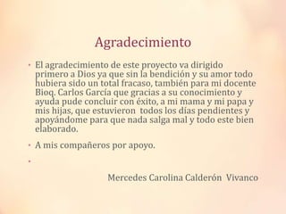 Agradecimiento
• El agradecimiento de este proyecto va dirigido

primero a Dios ya que sin la bendición y su amor todo
hubiera sido un total fracaso, también para mi docente
Bioq. Carlos García que gracias a su conocimiento y
ayuda pude concluir con éxito, a mi mama y mi papa y
mis hijas, que estuvieron todos los días pendientes y
apoyándome para que nada salga mal y todo este bien
elaborado.

• A mis compañeros por apoyo.
•

Mercedes Carolina Calderón Vivanco

 
