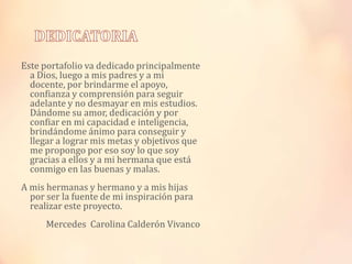 Este portafolio va dedicado principalmente
a Dios, luego a mis padres y a mi
docente, por brindarme el apoyo,
confianza y comprensión para seguir
adelante y no desmayar en mis estudios.
Dándome su amor, dedicación y por
confiar en mi capacidad e inteligencia,
brindándome ánimo para conseguir y
llegar a lograr mis metas y objetivos que
me propongo por eso soy lo que soy
gracias a ellos y a mi hermana que está
conmigo en las buenas y malas.
A mis hermanas y hermano y a mis hijas
por ser la fuente de mi inspiración para
realizar este proyecto.
Mercedes Carolina Calderón Vivanco

 