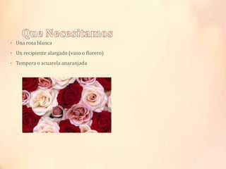 • Una rosa blanca
• Un recipiente alargado (vaso o florero)
• Tempera o acuarela anaranjada

 