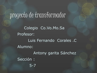 proyecto de transformador
Colegio Co.Vo.Mo.Sa
Profesor:
Luis Fernando Corales .C
Alumno:
Antony garita Sánchez
Sección :
5-7
 