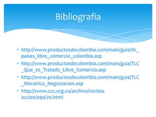 Bibliografia


http://www.productosdecolombia.com/main/guia/tlc_
paises_libre_comercio_colombia.asp
http://www.productosdecolombia.com/main/guia/TLC
_Que_es_Tratado_Libre_Comercio.asp
http://www.productosdecolombia.com/main/guia/TLC
_Mecanica_Negociacion.asp
http://www.ccc.org.co/archivo/revista-
accion/090/20.html
 