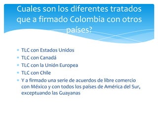 Cuales son los diferentes tratados
que a firmado Colombia con otros
             países?

 TLC con Estados Unidos
 TLC con Canadá
 TLC con la Unión Europea
 TLC con Chile
 Y a firmado una serie de acuerdos de libre comercio
 con México y con todos los países de América del Sur,
 exceptuando las Guayanas
 