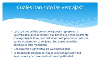 Cuales han sido las ventajas?



Los acuerdos de libre comercio le pueden representar a
Colombia múltiples beneficios, que tienen que ver no solamente
con aspectos de tipo comercial, sino con implicaciones positivas
para la economía en su conjunto. Entre esos beneficios
potenciales cabe mencionar:
Una expansión significativa de las exportaciones
La creación de empleos derivados de una mayor actividad
exportadora y del incremento de la competitividad
 