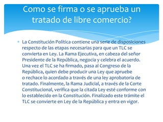 Como se firma o se aprueba un
  tratado de libre comercio?

La Constitución Política contiene una serie de disposiciones
respecto de las etapas necesarias para que un TLC se
convierta en Ley. La Rama Ejecutiva, en cabeza del señor
Presidente de la República, negocia y celebra el acuerdo.
Una vez el TLC se ha firmado, pasa al Congreso de la
República, quien debe producir una Ley que apruebe
o rechace lo acordado a través de una ley aprobatoria de
tratado. Finalmente, la Rama Judicial, a través de la Corte
Constitucional, verifica que la citada Ley esté conforme con
lo establecido en la Constitución. Finalizado este trámite el
TLC se convierte en Ley de la República y entra en vigor.
 