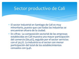 Sector productivo de Cali


El sector industrial en Santiago de Cali es muy
minoritario, puesto que casi todas las industrias se
encuentran afuera de la ciudad.
En cifras: La composición sectorial de las empresas
establecidas en Cali muestra una mayor participación
del comercio (60,4%), seguido por el sector servicios
con el 30,2%. La industria es el sector con menor
participación del total de los establecimientos
censados con 9,4%.
 
