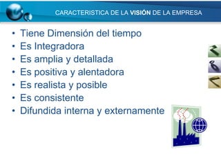 CARACTERISTICA DE LA VISIÓN DE LA EMPRESA


•   Tiene Dimensión del tiempo
•   Es Integradora
•   Es amplia y detallada
•   Es positiva y alentadora
•   Es realista y posible
•   Es consistente
•   Difundida interna y externamente
 