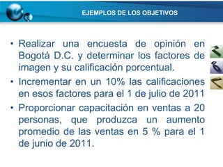 EJEMPLOS DE LOS OBJETIVOS




• Realizar una encuesta de opinión en
  Bogotá D.C. y determinar los factores de
  imagen y su calificación porcentual.
• Incrementar en un 10% las calificaciones
  en esos factores para el 1 de julio de 2011
• Proporcionar capacitación en ventas a 20
  personas, que produzca un aumento
  promedio de las ventas en 5 % para el 1
  de junio de 2011.
 