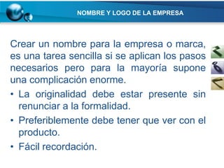 NOMBRE Y LOGO DE LA EMPRESA




Crear un nombre para la empresa o marca,
es una tarea sencilla si se aplican los pasos
necesarios pero para la mayoría supone
una complicación enorme.
• La originalidad debe estar presente sin
  renunciar a la formalidad.
• Preferiblemente debe tener que ver con el
  producto.
• Fácil recordación.
 