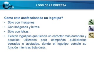 LOGO DE LA EMPRESA



Como esta confeccionado un logotipo?
• Sólo con imágenes.
• Con imágenes y letras.
• Sólo con letras.
• Existen logotipos que tienen un carácter más duradero y
  aquellos utilizados para campañas publicitarias
  cerradas o acotadas, donde el logotipo cumple su
  función mientras ésta dura.
 