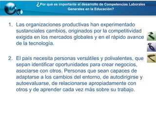 ¿Por qué es importante el desarrollo de Competencias Laborales
                             Generales en la Educación?



1. Las organizaciones productivas han experimentado
   sustanciales cambios, originados por la competitividad
   exigida en los mercados globales y en el rápido avance
   de la tecnología.

2. El país necesita personas versátiles y polivalentes, que
   sepan identificar oportunidades para crear negocios,
   asociarse con otros. Personas que sean capaces de
   adaptarse a los cambios del entorno, de autodirigirse y
   autoevaluarse, de relacionarse apropiadamente con
   otros y de aprender cada vez más sobre su trabajo.
 