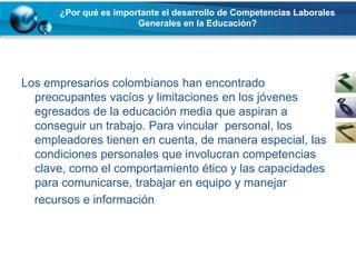 ¿Por qué es importante el desarrollo de Competencias Laborales
                       Generales en la Educación?




Los empresarios colombianos han encontrado
  preocupantes vacíos y limitaciones en los jóvenes
  egresados de la educación media que aspiran a
  conseguir un trabajo. Para vincular personal, los
  empleadores tienen en cuenta, de manera especial, las
  condiciones personales que involucran competencias
  clave, como el comportamiento ético y las capacidades
  para comunicarse, trabajar en equipo y manejar
  recursos e información
 