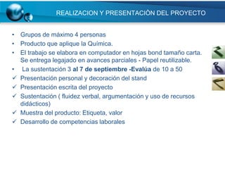 REALIZACION Y PRESENTACIÒN DEL PROYECTO


• Grupos de máximo 4 personas
• Producto que aplique la Química.
• El trabajo se elabora en computador en hojas bond tamaño carta.
  Se entrega legajado en avances parciales - Papel reutilizable.
• La sustentación 3 al 7 de septiembre -Evalúa de 10 a 50
 Presentación personal y decoración del stand
 Presentación escrita del proyecto
 Sustentación ( fluidez verbal, argumentación y uso de recursos
  didácticos)
 Muestra del producto: Etiqueta, valor
 Desarrollo de competencias laborales
 