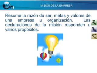 MISIÓN DE LA EMPRESA


Resume la razón de ser, metas y valores de
una empresa u organización.            Las
declaraciones de la misión responden a
varios propósitos.
 