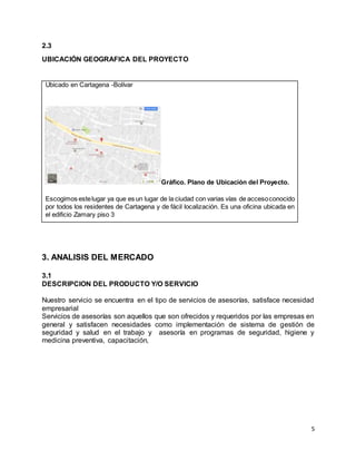 5
2.3
UBICACIÓN GEOGRAFICA DEL PROYECTO
3. ANALISIS DEL MERCADO
3.1
DESCRIPCION DEL PRODUCTO Y/O SERVICIO
Nuestro servicio se encuentra en el tipo de servicios de asesorías, satisface necesidad
empresarial
Servicios de asesorías son aquellos que son ofrecidos y requeridos por las empresas en
general y satisfacen necesidades como implementación de sistema de gestión de
seguridad y salud en el trabajo y asesoría en programas de seguridad, higiene y
medicina preventiva, capacitación,
Ubicado en Cartagena -Bolívar
Gráfico. Plano de Ubicación del Proyecto.
Escogimos estelugar ya que es un lugar de la ciudad con varias vías de accesoconocido
por todos los residentes de Cartagena y de fácil localización. Es una oficina ubicada en
el edificio Zamary piso 3
 