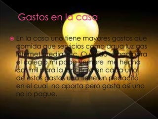  En la casa uno tiene mayores gastos que
comida que servicios como agua luz gas
internet predial etc. Cuando vengo para
el colegio mi papa siempre me hecha
dos mil para la lonchera en cada uno
de estos gastos uno tiene un pedacito
en el cual no aporta pero gasta así uno
no lo pague.
 