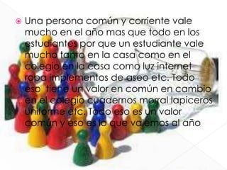  Una persona común y corriente vale
mucho en el año mas que todo en los
estudiantes por que un estudiante vale
mucho tanto en la casa como en el
colegio en la casa como luz internet
ropa implementos de aseo etc. Todo
eso tiene un valor en común en cambio
en el colegio cuadernos morral lapiceros
uniforme etc. Todo eso es un valor
común y eso es lo que valemos al año
 