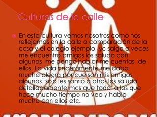  En esta cultura vemos nosotros como nos
reflejamos en la calle a comparación de la
casa y el colegio ejemplo yo salgo a veces
me encuentro amigos los saludo con
algunos me pongo hablar me cuentas de
ellos. La vida sinceramente me daba
mucha alegra por que son mis amigos
algunos solo les sonrió a otros los saludo
detalladamente mas que todo a los que
hace mucho tiempo no veo y hablo
mucho con ellos etc.
 