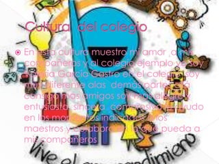  En esta cultura muestro mi amor a mis
compañeros y al colegio ejemplo yo soy
Valeria García Castro en el colegio soy
muy diferente alas demás partes allá
consigo mas amigos soy mas alegre y
entusiasta sincera compresiva le ayudo
en los momentos indicados a los
maestros y colaboro en lo que pueda a
mis compañeros
 