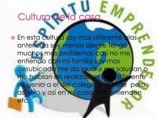  En esta cultura soy mas diferente alas
anteriores soy menos alegre tengo
muchos mas problemas casi no me
entiendo con mi familia soy mas
desubicada me da igual si me saludan o
me hablan en realidad es muy diferente
mi genio a el del colegio y la calle pero
así vivo y así en mi casa me entienden
etc.
 