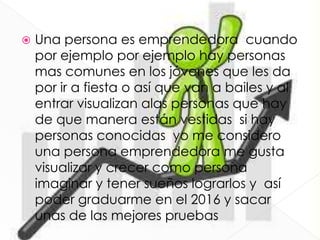  Una persona es emprendedora cuando
por ejemplo por ejemplo hay personas
mas comunes en los jóvenes que les da
por ir a fiesta o así que van a bailes y al
entrar visualizan alas personas que hay
de que manera están vestidas si hay
personas conocidas yo me considero
una persona emprendedora me gusta
visualizar y crecer como persona
imaginar y tener sueños lograrlos y así
poder graduarme en el 2016 y sacar
unas de las mejores pruebas
 