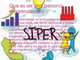  Un emprendedor es una persona que no
teme a los retos, no teme destacar y sobre
todo innovar en su campo, es una persona
con ideas frescas dispuesto a hacer lo que
los demás no se atreven a hacer, a asumir
los riesgos y a enfrentar desafíos, es una
persona líder en su clase y en su profesión
que esta dispuesto siempre a dar un un
paso mas allá y no hacer lo que los demás
están haciendo, sino hacer algo mas y
mejor.
 