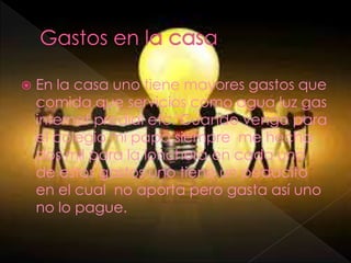  En la casa uno tiene mayores gastos que
comida que servicios como agua luz gas
internet predial etc. Cuando vengo para
el colegio mi papa siempre me hecha
dos mil para la lonchera en cada uno
de estos gastos uno tiene un pedacito
en el cual no aporta pero gasta así uno
no lo pague.
 