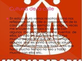  En esta cultura vemos nosotros como nos
reflejamos en la calle a comparación de la
casa y el colegio ejemplo yo salgo a veces
me encuentro amigos los saludo con
algunos me pongo hablar me cuentas de
ellos. La vida sinceramente me daba
mucha alegría por que son mis amigos
algunos solo les sonrió a otros los saludo
detalladamente mas que todo a los que
hace mucho tiempo no veo y hablo
mucho con ellos etc.
 