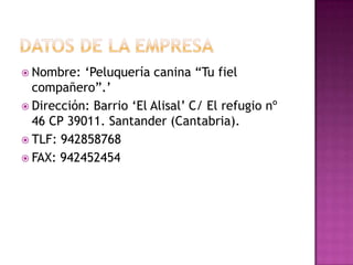  Nombre:  „Peluquería canina “Tu fiel
  compañero”.‟
 Dirección: Barrio „El Alisal‟ C/ El refugio nº
  46 CP 39011. Santander (Cantabria).
 TLF: 942858768
 FAX: 942452454
 