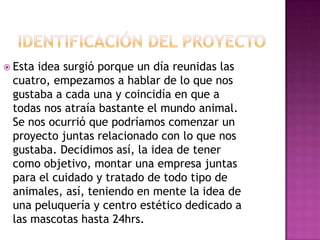  Estaidea surgió porque un día reunidas las
 cuatro, empezamos a hablar de lo que nos
 gustaba a cada una y coincidía en que a
 todas nos atraía bastante el mundo animal.
 Se nos ocurrió que podríamos comenzar un
 proyecto juntas relacionado con lo que nos
 gustaba. Decidimos así, la idea de tener
 como objetivo, montar una empresa juntas
 para el cuidado y tratado de todo tipo de
 animales, así, teniendo en mente la idea de
 una peluquería y centro estético dedicado a
 las mascotas hasta 24hrs.
 