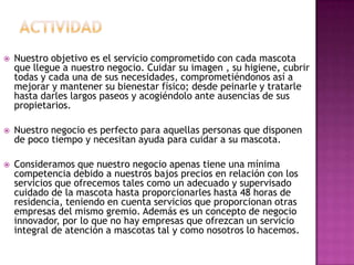    Nuestro objetivo es el servicio comprometido con cada mascota
    que llegue a nuestro negocio. Cuidar su imagen , su higiene, cubrir
    todas y cada una de sus necesidades, comprometiéndonos así a
    mejorar y mantener su bienestar físico; desde peinarle y tratarle
    hasta darles largos paseos y acogiéndolo ante ausencias de sus
    propietarios.

   Nuestro negocio es perfecto para aquellas personas que disponen
    de poco tiempo y necesitan ayuda para cuidar a su mascota.

   Consideramos que nuestro negocio apenas tiene una mínima
    competencia debido a nuestros bajos precios en relación con los
    servicios que ofrecemos tales como un adecuado y supervisado
    cuidado de la mascota hasta proporcionarles hasta 48 horas de
    residencia, teniendo en cuenta servicios que proporcionan otras
    empresas del mismo gremio. Además es un concepto de negocio
    innovador, por lo que no hay empresas que ofrezcan un servicio
    integral de atención a mascotas tal y como nosotros lo hacemos.
 