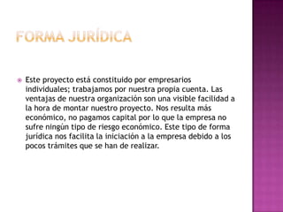    Este proyecto está constituido por empresarios
    individuales; trabajamos por nuestra propia cuenta. Las
    ventajas de nuestra organización son una visible facilidad a
    la hora de montar nuestro proyecto. Nos resulta más
    económico, no pagamos capital por lo que la empresa no
    sufre ningún tipo de riesgo económico. Este tipo de forma
    jurídica nos facilita la iniciación a la empresa debido a los
    pocos trámites que se han de realizar.
 