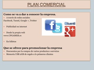 Como se va a dar a conocer la empresa.
  A través de redes sociales:
Facebook, Tuenti, Google +, Twitter

   Publicidad en internet

 Desde la propia web
www.CPGAMER.es

   En folletos


Que se ofrece para promocionar la empresa
 Descuentos por la compra de varios productos o servicios
 Memoria USB 2GB de regalo a lo primeros clientes
 