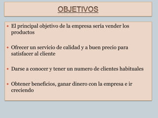  El principal objetivo de la empresa sería vender los
  productos

 Ofrecer un servicio de calidad y a buen precio para
  satisfacer al cliente

 Darse a conocer y tener un numero de clientes habituales


 Obtener beneficios, ganar dinero con la empresa e ir
  creciendo
 