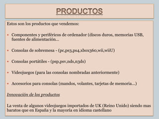 Estos son los productos que vendemos:

 Componentes y periféricos de ordenador (discos duros, memorias USB,
  fuentes de alimentación…

 Consolas de sobremesa - (pc,ps3,ps4,xbox360,wii,wiiU)


 Consolas portátiles - (psp,psv,nds,n3ds)


 Videojuegos (para las consolas nombradas anteriormente)


 Accesorios para consolas (mandos, volantes, tarjetas de memoria...)


Innovación de los productos

La venta de algunos videojuegos importados de UK (Reino Unido) siendo mas
baratos que en España y la mayoría en idioma castellano
 