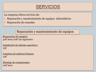 La empresa ofrece servicio de:
  Reparación y mantenimiento de equipos informáticos
  Reparación de consolas



             Reparación y mantenimiento de equipos
Reparación de equipos:
30€ hora/20€ las siguientes

Instalación de sistema operativo:
15€

Limpieza de malware/basura
10€

Montaje de componentes
20€ hora
 