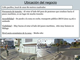 Ubicación del negocio
Calle pacífico, local de unos 80 metros cuadrados

Frecuencia de transito - Al estar al lado del paso de peatones que conduce hacia el
paseo marítimo, es un lugar de mucho transito

Accesibilidad – Se puede a la zona en coche, transporte público (BUS Línea 15,16) o
andando

Visibilidad – Muy buena al estar al lado del paseo marítimo, sitio muy famoso en
Málaga

Nivel socio-económico de la zona - Medio-alto
 
