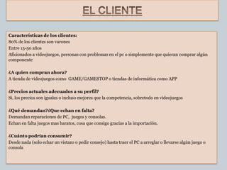 Características de los clientes:
80% de los clientes son varones
Entre 15-50 años
Aficionados a videojuegos, personas con problemas en el pc o simplemente que quieran comprar algún
componente

¿A quien compran ahora?
A tienda de videojuegos como GAME/GAMESTOP o tiendas de informática como APP

¿Precios actuales adecuados a su perfil?
Si, los precios son iguales o incluso mejores que la competencia, sobretodo en videojuegos

¿Qué demandan?¿Que echan en falta?
Demandan reparaciones de PC, juegos y consolas.
Echan en falta juegos mas baratos, cosa que consigo gracias a la importación.

¿Cuánto podrían consumir?
Desde nada (solo echar un vistazo o pedir consejo) hasta traer el PC a arreglar o llevarse algún juego o
consola
 