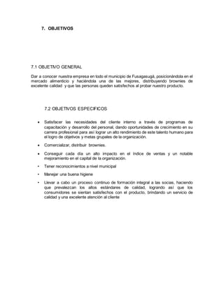 7. OBJETIVOS
7.1 OBJETIVO GENERAL
Dar a conocer nuestra empresa en todo el municipio de Fusagasugá, posicionándola en el
mercado alimenticio y haciéndola una de las mejores, distribuyendo brownies de
excelente calidad y que las personas queden satisfechos al probar nuestro producto.
7.2 OBJETIVOS ESPECIFICOS
 Satisfacer las necesidades del cliente interno a través de programas de
capacitación y desarrollo del personal, dando oportunidades de crecimiento en su
carrera profesional para así lograr un alto rendimiento de este talento humano para
el logro de objetivos y metas grupales de la organización.
 Comercializar, distribuir brownies.
 Conseguir cada día un alto impacto en el índice de ventas y un notable
mejoramiento en el capital de la organización.
• Tener reconocimientos a nivel municipal
• Manejar una buena higiene
• Llevar a cabo un proceso continuo de formación integral a las socias, haciendo
que prevalezcan los altos estándares de calidad, logrando así que los
consumidores se sientan satisfechos con el producto, brindando un servicio de
calidad y una excelente atención al cliente
 