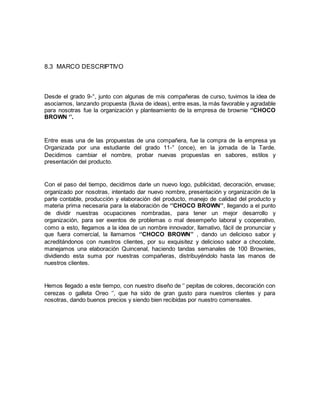 8.3 MARCO DESCRIPTIVO
Desde el grado 9-°, junto con algunas de mis compañeras de curso, tuvimos la idea de
asociarnos, lanzando propuesta (lluvia de ideas), entre esas, la más favorable y agradable
para nosotras fue la organización y planteamiento de la empresa de brownie ‘’CHOCO
BROWN ‘’.
Entre esas una de las propuestas de una compañera, fue la compra de la empresa ya
Organizada por una estudiante del grado 11-° (once), en la jornada de la Tarde.
Decidimos cambiar el nombre, probar nuevas propuestas en sabores, estilos y
presentación del producto.
Con el paso del tiempo, decidimos darle un nuevo logo, publicidad, decoración, envase;
organizado por nosotras, intentado dar nuevo nombre, presentación y organización de la
parte contable, producción y elaboración del producto, manejo de calidad del producto y
materia prima necesaria para la elaboración de ‘’CHOCO BROWN’’, llegando a el punto
de dividir nuestras ocupaciones nombradas, para tener un mejor desarrollo y
organización, para ser exentos de problemas o mal desempeño laboral y cooperativo,
como a esto, llegamos a la idea de un nombre innovador, llamativo, fácil de pronunciar y
que fuera comercial, la llamamos ‘’CHOCO BROWN’’ , dando un delicioso sabor y
acreditándonos con nuestros clientes, por su exquisitez y delicioso sabor a chocolate,
manejamos una elaboración Quincenal, haciendo tandas semanales de 100 Brownies,
dividiendo esta suma por nuestras compañeras, distribuyéndolo hasta las manos de
nuestros clientes.
Hemos llegado a este tiempo, con nuestro diseño de ‘’ pepitas de colores, decoración con
cerezas o galleta Oreo ‘’, que ha sido de gran gusto para nuestros clientes y para
nosotras, dando buenos precios y siendo bien recibidas por nuestro comensales.
 