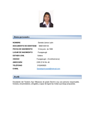 NOMBRE Daniela Llanos León
DOCUMENTO DE IDENTIDAD 98061405135
FECHA DE NACIMIENTO 14 de junio de 1998
LUGAR DE NACIMIENTO Fusagasugá
ESTADO CIVIL Soltera
CIUDAD Fusagasugá – (Cundinamarca)
DIRECCIÓN CRR 2ª #11B- 48
TELÉFONO 3102493825
E-MAIL Danielaprinceslol@hotmail.com
Estudiante del Teodoro Aya Villaveces de grado Decimo soy una persona responsable,
honesta, emprendedora, amigable y capaz de lograr las metas que tengo propuestas.
Datos personales
Perfil
 