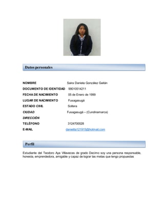 NOMBRE Saira Daniela González Gaitán
DOCUMENTO DE IDENTIDAD 99010514211
FECHA DE NACIMIENTO 05 de Enero de 1999
LUGAR DE NACIMIENTO Fusagasugá
ESTADO CIVIL Soltera
CIUDAD Fusagasugá – (Cundinamarca)
DIRECCIÓN
TELÉFONO 3124700028
E-MAIL danielita121915@hotmail.com
Estudiante del Teodoro Aya Villaveces de grado Decimo soy una persona responsable,
honesta, emprendedora, amigable y capaz de lograr las metas que tengo propuestas
Datos personales
Perfil
 