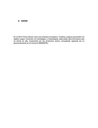 6. VISION
En el 2015 Choco Brown será una empresa innovadora. Creativa y segura que tendrá con
objetivo seguir creciendo con estrategias y metodologías adecuadas para el producto que
se brinda en ella, impactando por ser productivo, activo, competente, logrando así un
posicionamiento en el comercio MUNICIPAL-
 
