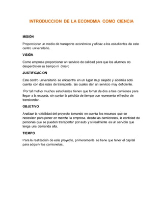 INTRODUCCION DE LA ECONOMIA COMO CIENCIA
MISIÓN
Proporcionar un medio de transporte económico y eficaz a los estudiantes de este
centro universitario.
VISIÓN
Como empresa proporcionar un servicio de calidad para que los alumnos no
desperdicien su tiempo ni dinero
JUSTIFICACION
Este centro universitario se encuentra en un lugar muy alejado y además solo
cuenta con dos rutas de transporte, las cuales dan un servicio muy deficiente.
Por tal motivo muchos estudiantes tienen que tomar de dos a tres camiones para
llegar a la escuela, sin contar la pérdida de tiempo que representa el hecho de
transbordar.
OBJETIVO
Analizar la viabilidad del proyecto tomando en cuenta los recursos que se
necesitan para poner en marcha la empresa, desde las camionetas, la cantidad de
personas que se pueden transportar por auto y si realmente es un servicio que
tenga una demanda alta.
TIEMPO
Para la realización de este proyecto, primeramente se tiene que tener el capital
para adquirir las camionetas,
 