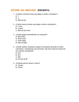 ESTUDIO DEL MERCADO (ENCUESTA)
1. ¿Cuántos camiones tomas para llegar al centro universitario?
a) 1
b) 2
c) Más de dos
2. ¿Cuánto tiempo inviertes para llegar al centro universitario?
a) 1 hora
b) 2 horas
c) Más de dos horas
3. ¿Cuánto gastas semanalmente en transporte?
a) $50- $100
b) $100- $150
c) $150- $200
d) Más de $200
4. ¿Cuánto estarías dispuesto a pagar por transporte particular al centro
universitario considerando que ahorrarías más de la mitad de tiempo del
que inviertes actualmente?
a) $10
b) $15
c) $20
d) No más de $7
5. ¿Prefieres ahorrar tiempo o dinero?
a) Tiempo
b) Dinero
 