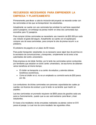 RECUERSOS NECESARIOS PARA EMPRENDER LA
EMPRESA Y PLANTEAMIENTO
Primeramente para llevar a cabo la iniciación del proyecto se necesita contar con
las camionetas en las que se transportaran los estudiantes.
Actualmente se cuenta con una camioneta tipo windstar la cual tiene capacidad
para 8 pasajeros, sin embargo se piensa invertir en otras dos camionetas tipo
econoline para 12 pasajeros.
Para comprar dichas camionetas se necesitaría una inversión de $55 000 por cada
una incluido el gasto del seguro. Actualmente se cuenta con el capital para
comprar una de esas camionetas, para comprar la otra de piensa recurrir a un
préstamo.
El préstamo de pagaría en un plazo de 60 meses
Para poder transportar estudiantes no es necesario sacar algún tipo de permiso en
la secretaria de comunicaciones y transportes, simplemente se da aviso a las
autoridades del centro universitario.
Esta empresa es de índole familiar, por lo tanto las camionetas serian conducidas
por familiares que estudian en dicho centro universitario, de esa forma de obtienen
varios beneficios al mismo tiempo:
 El chofer se transporta a su centro de estudios y además obtiene
beneficios económicos,
 Como el chofer en sí, no es un empleado su comisión seria de $50 pesos
por día.
Los conductores de dichas camionetas son personas capacitadas las cuales ya
cuentas con licencia de conducir y por lo tanto no se tendría que invertir en
papeleo.
Las tres camionetas en promedio requieren de $600 pesos de gasolina cada una
para su funcionamiento, puesto que su uso será exclusivo para llevar y traer
estudiantes.
En base a los resultados de las encuestas realizadas se planea cobrar en $10
pesos el pasaje. Lo cual nos da como resultado las siguientes cifras.
 