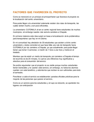FACTORES QUE FAVORECEN EL PROYECTO
Como se mencionó en un principio el principal factor que favorece el proyecto es
la localización del centro universitario.
Para poder llegar a la universidad solamente existen dos rutas de transporte, las
cuales tardan mucho y son poco eficientes.
La universitario CUTONALA al ser un centro regional tiene estudiantes de muchos
municipios, sin embargo nuestra ruta seria la carretera a Chapala.
En primera instancia esta idea surgió en base a la localización de la problemática
para transportarse que hay en mi colonia.
En mi comunidad hay alrededor de 30 estudiantes que asisten a dicho centro
universitario y todos coinciden en que hace falta una ruta de transporte hacia
CUTONALA por vía carretera a Chapala, ya que actualmente para poder llegar
tienen que tomar 3 camiones e invertir de 1 hora a una hora y media en el
traslado.
Mientras que de existir un medio de transporte por carretera a Chapala el tiempo
de recorrido es de 20 minutos, lo cual es una diferencia muy significativa y
atractiva para el consumidor del servicio
Se podría argumentar que el proyecto no es viable porque muchos estudiantes
tienen bienevales y no usarían este servicio, sin embargo, no todos los alumnos
cuentan con este beneficio, y además los que reciben no son suficientes para todo
el semestre.
Para llevar a cabo el servicio se establecerían paradas oficiales prácticas para la
mayoría de las personas que quieran el servicio,
Como es un servicio para los estudiantes y el cupo es reducido, se apartarían los
lugares con anticipación
 